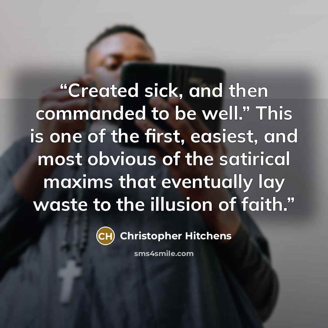 “Created sick, and then commanded to be well.” This is one of the first, easiest, and most obvious of the satirical maxims that eventually lay waste to the illusion of faith.” quote by Christopher Hitchens