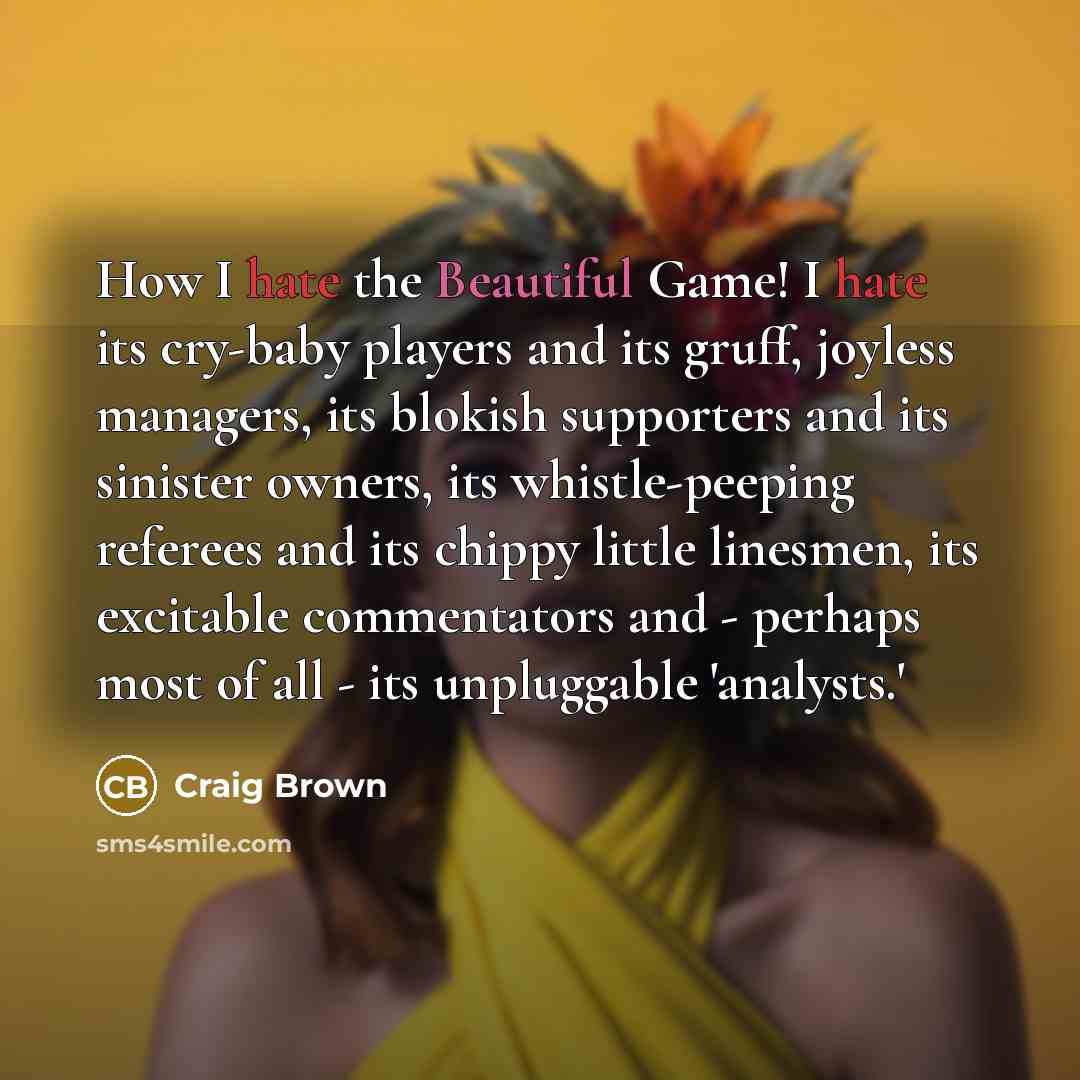 “How I hate the Beautiful Game! I hate its cry-baby players and its gruff, joyless managers, its blokish supporters and its sinister owners, its whistle-peeping referees and its chippy little linesmen, its excitable commentators and - perhaps most of all - its unpluggable 'analysts.'” quote by Craig Brown