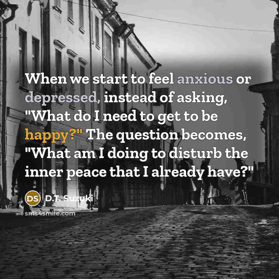 “When we start to feel anxious or depressed, instead of asking, "What do I need to get to be happy?" The question becomes, "What am I doing to disturb the inner peace that I already have?"” quote by D.T. Suzuki