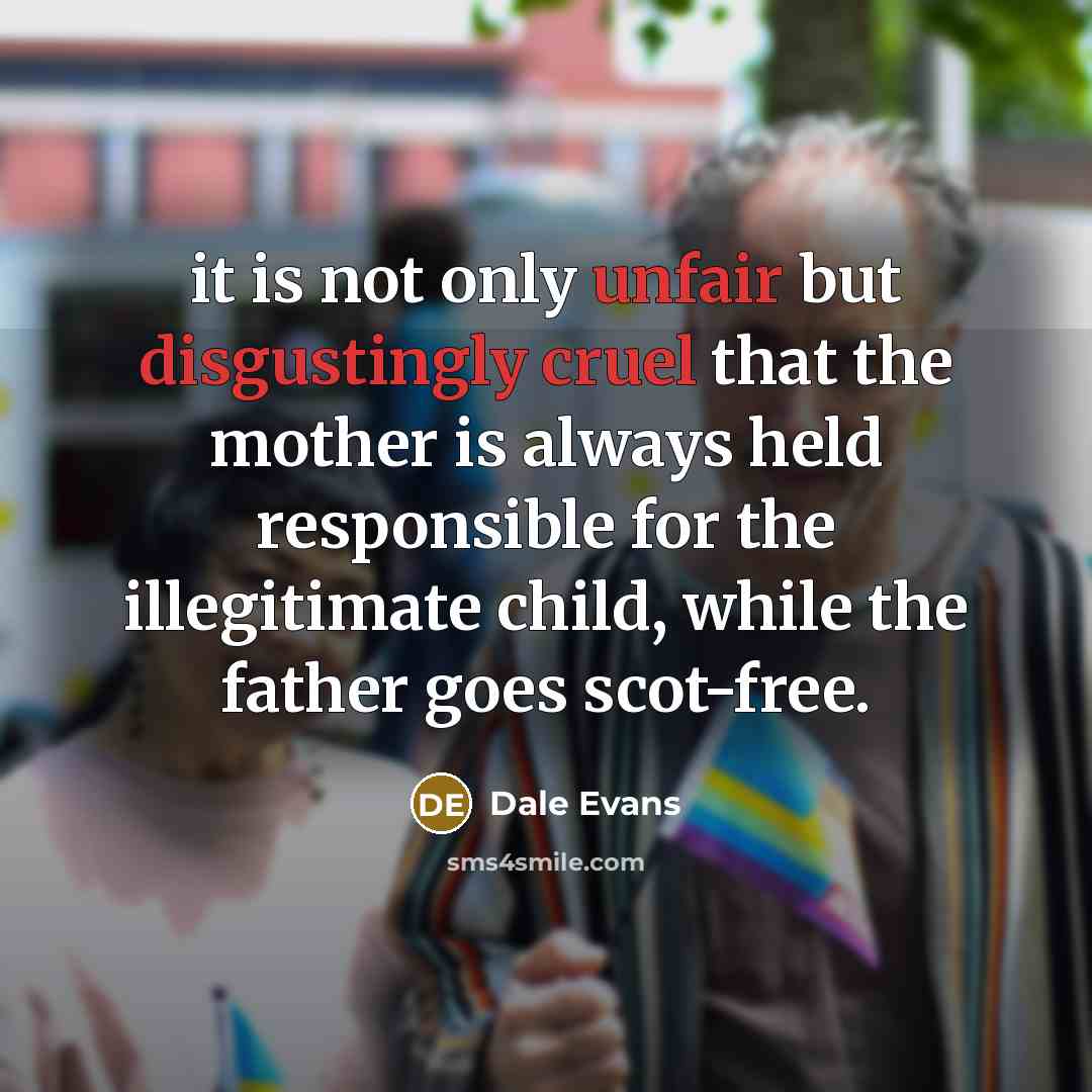 “it is not only unfair but disgustingly cruel that the mother is always held responsible for the illegitimate child, while the father goes scot-free.” quote by Dale Evans