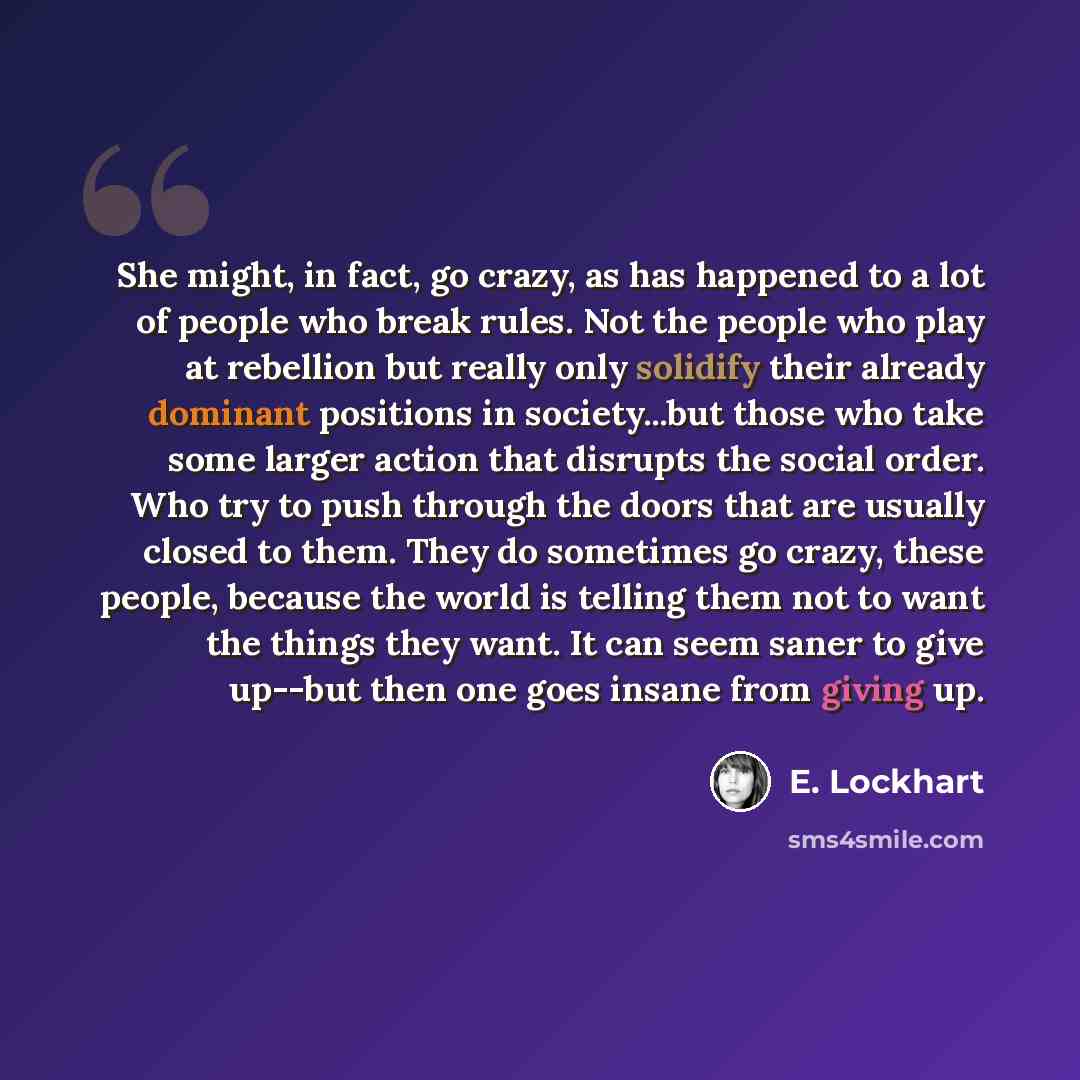 “She might, in fact, go crazy, as has happened to a lot of people who break rules. Not the people who play at rebellion but really only solidify their already dominant positions in society...but those who take some larger action that disrupts the social order. Who try to push through the doors that…” quote by E. Lockhart