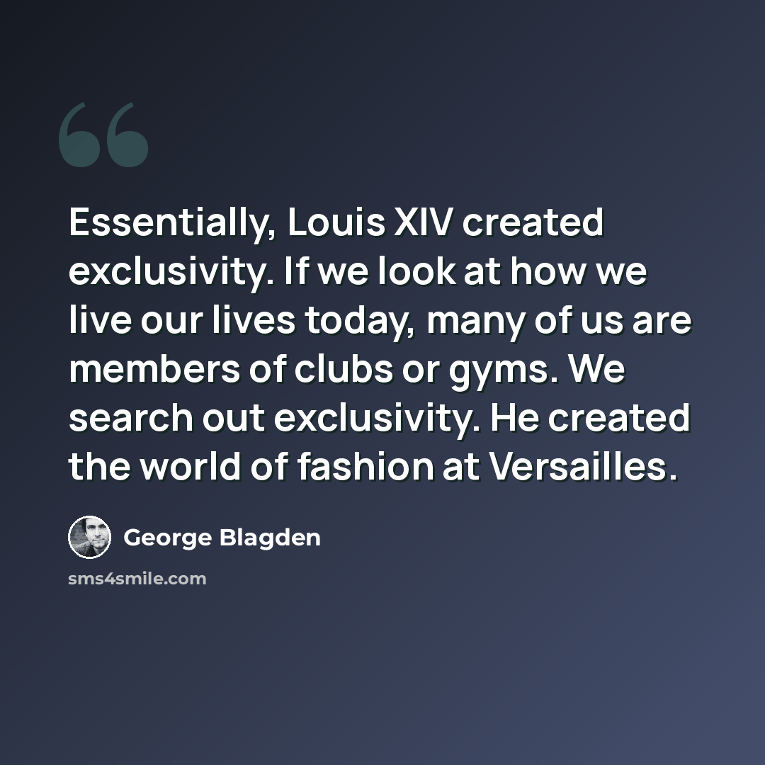 “Essentially, Louis XIV created exclusivity. If we look at how we live our lives today, many of us are members of clubs or gyms. We search out exclusivity. He created the world of fashion at Versailles.” quote by George Blagden