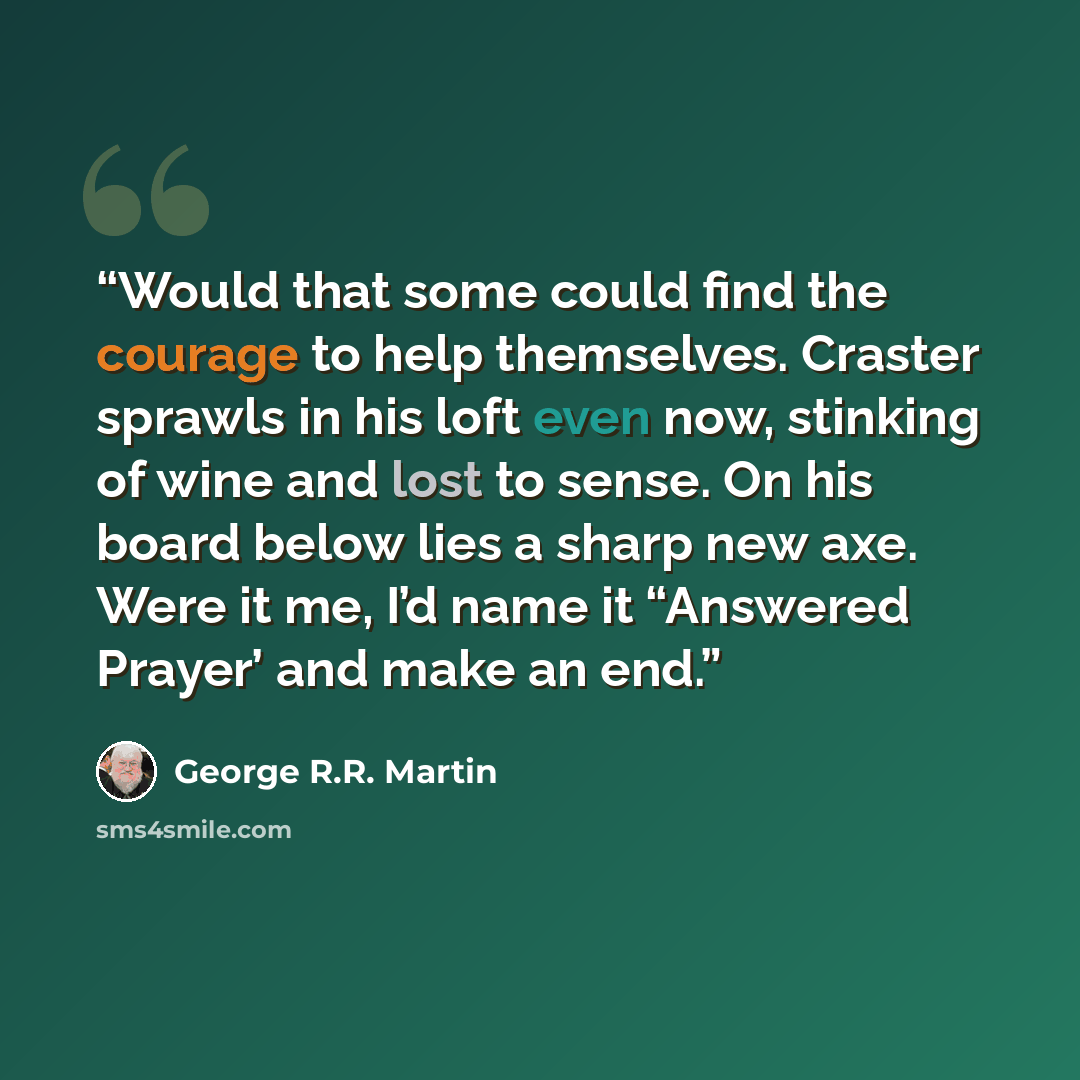 “Would that some could find the courage to help themselves. Craster sprawls in his loft even now, stinking of wine and lost to sense. On his board below lies a sharp new axe. Were it me, I’d name it “Answered Prayer’ and make an end.” quote by George R.R. Martin
