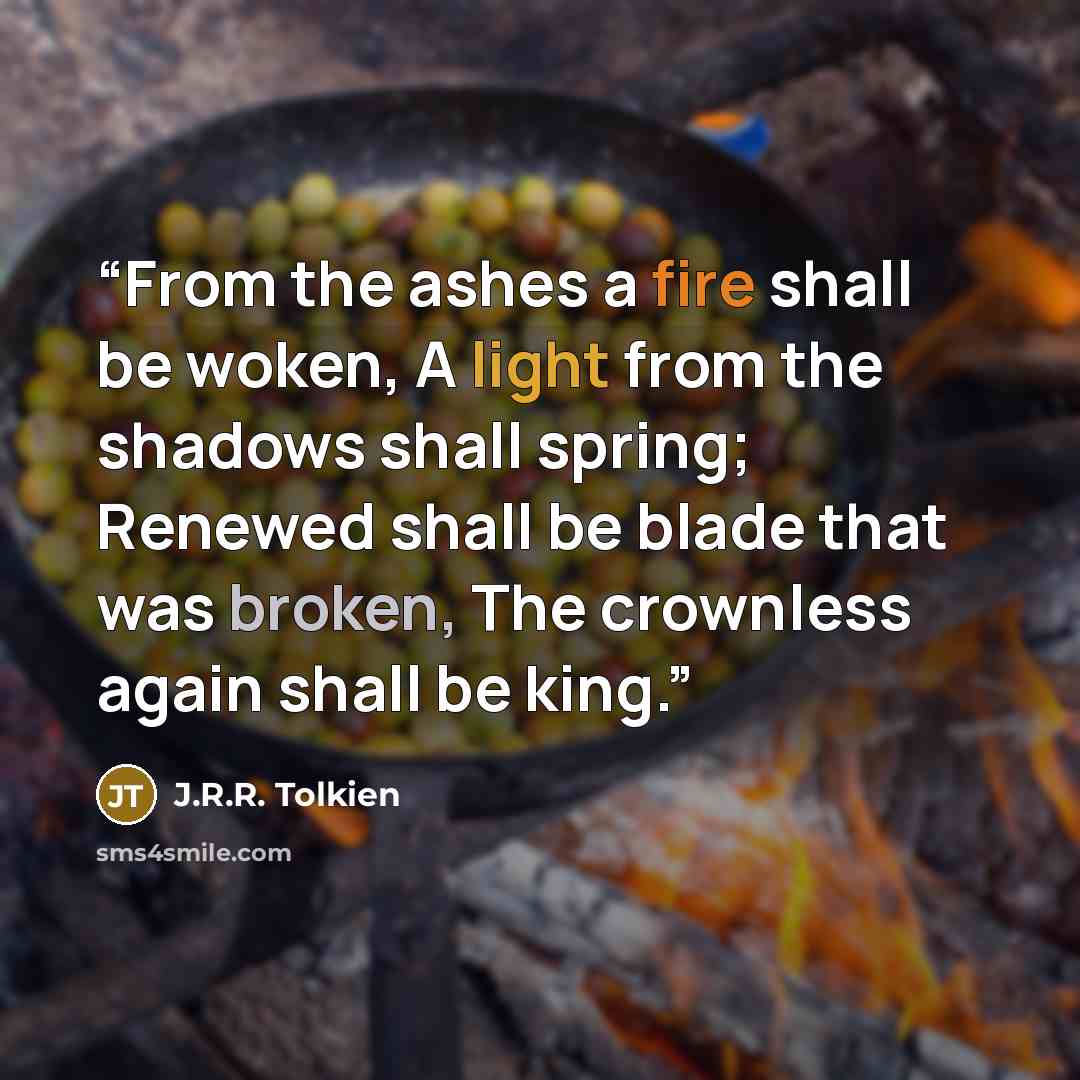 “From the ashes a fire shall be woken, A light from the shadows shall spring; Renewed shall be blade that was broken, The crownless again shall be king.” quote by J.R.R. Tolkien