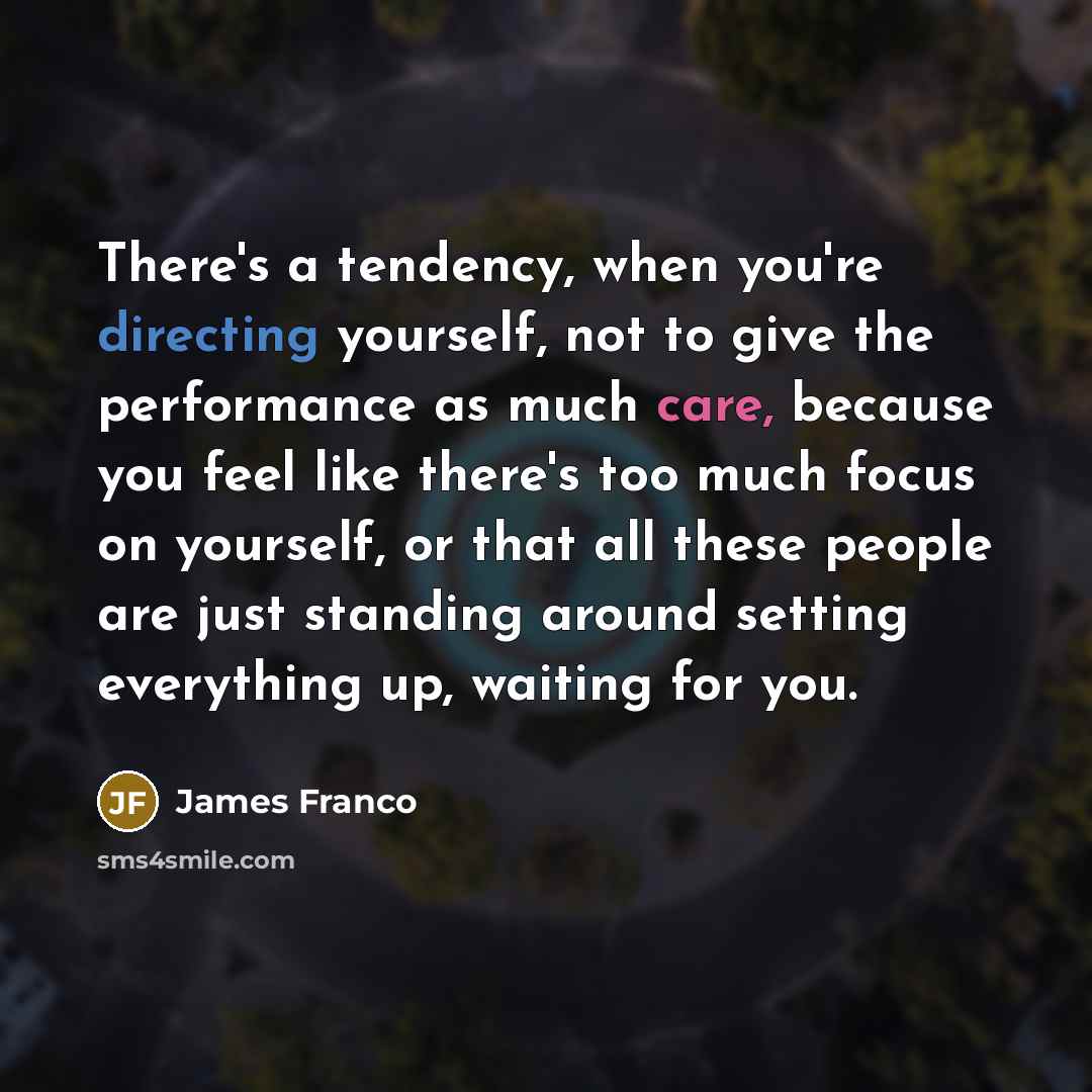 “There's a tendency, when you're directing yourself, not to give the performance as much care, because you feel like there's too much focus on yourself, or that all these people are just standing around setting everything up, waiting for you.” quote by James Franco