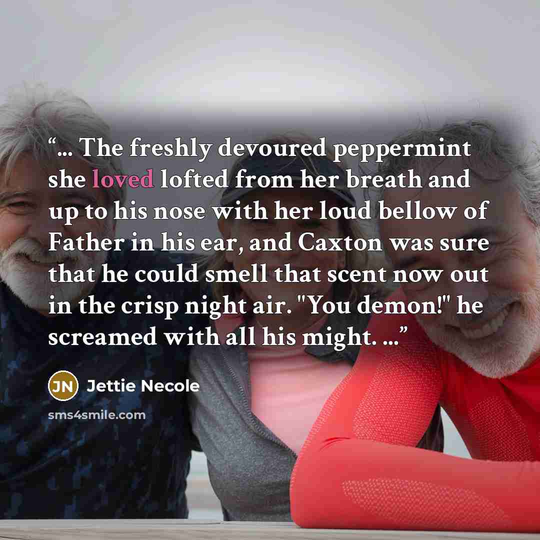 “... The freshly devoured peppermint she loved lofted from her breath and up to his nose with her loud bellow of Father in his ear, and Caxton was sure that he could smell that scent now out in the crisp night air. "You demon!" he screamed with all his might. ...” quote by Jettie Necole