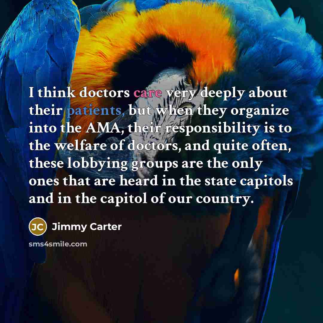 “I think doctors care very deeply about their patients, but when they organize into the AMA, their responsibility is to the welfare of doctors, and quite often, these lobbying groups are the only ones that are heard in the state capitols and in the capitol of our country.” quote by Jimmy Carter