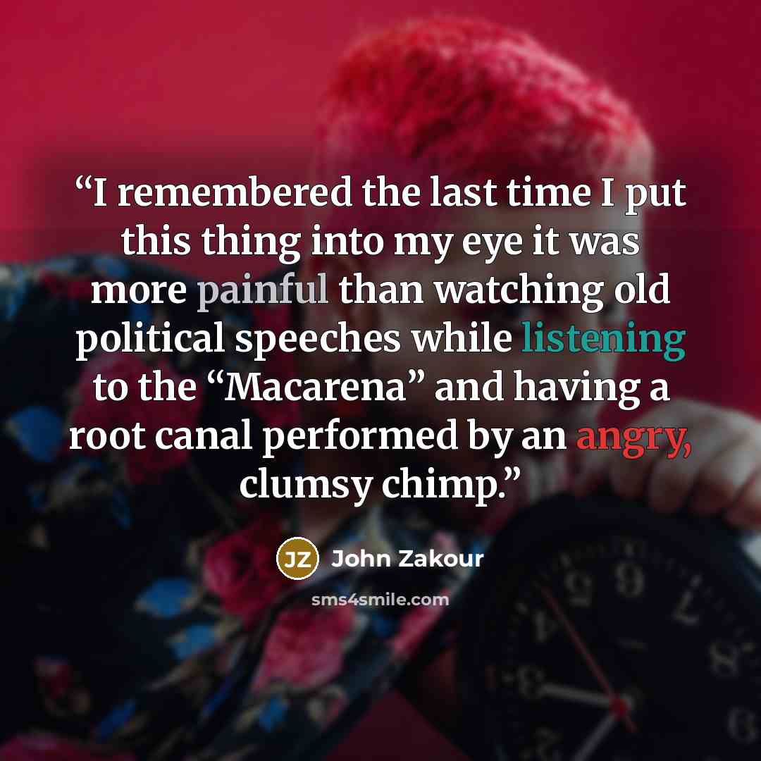 “I remembered the last time I put this thing into my eye it was more painful than watching old political speeches while listening to the “Macarena” and having a root canal performed by an angry, clumsy chimp.” quote by John Zakour