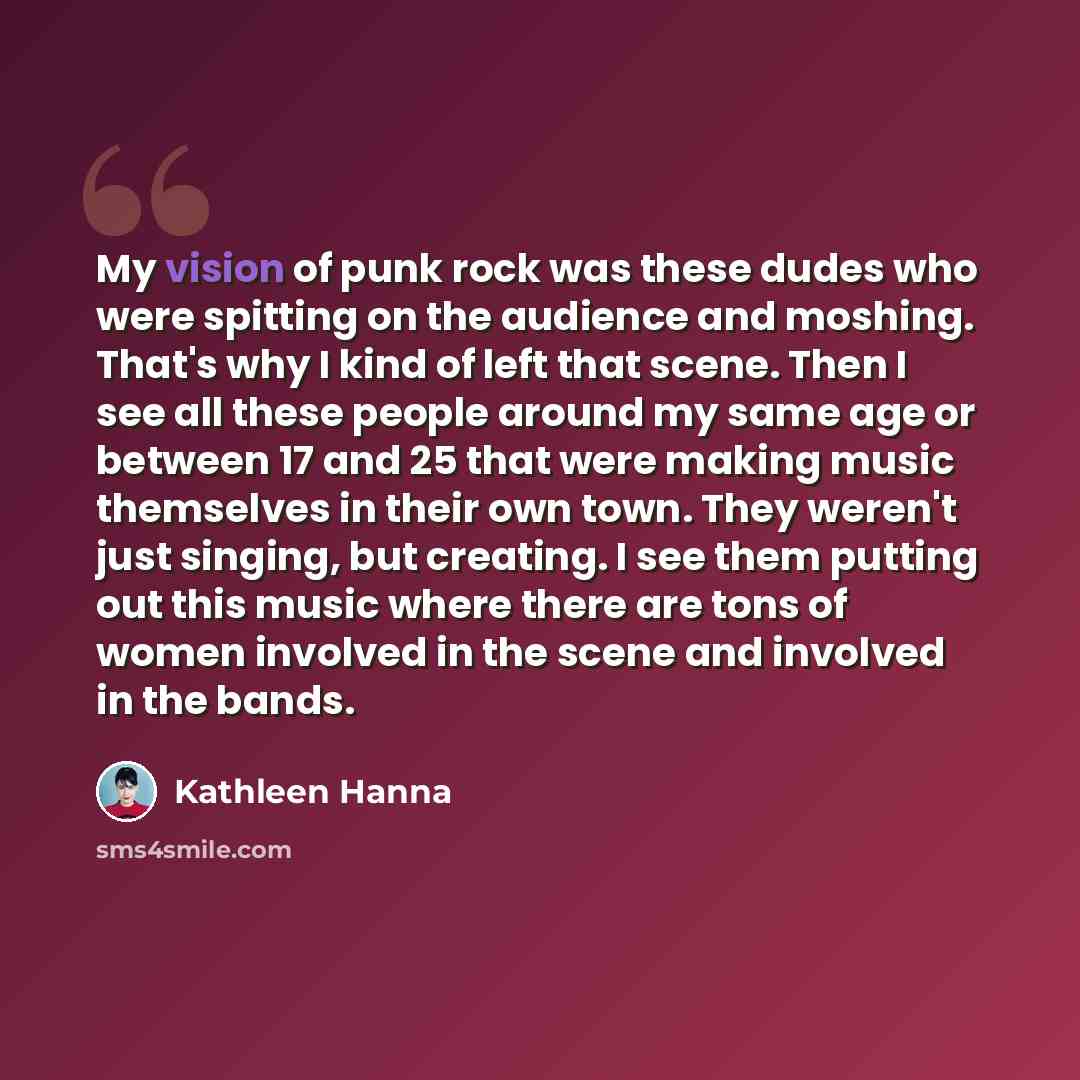 “My vision of punk rock was these dudes who were spitting on the audience and moshing. That's why I kind of left that scene. Then I see all these people around my same age or between 17 and 25 that were making music themselves in their own town. They weren't just singing, but creating. I see them…” quote by Kathleen Hanna