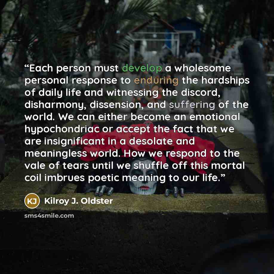 “Each person must develop a wholesome personal response to enduring the hardships of daily life and witnessing the discord, disharmony, dissension, and suffering of the world. We can either become an emotional hypochondriac or accept the fact that we are insignificant in a desolate and meaningless…” quote by Kilroy J. Oldster