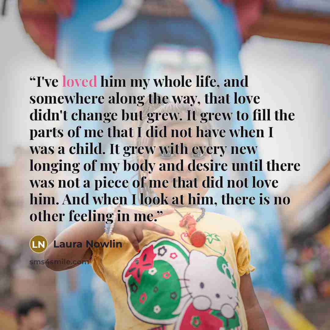 “I've loved him my whole life, and somewhere along the way, that love didn't change but grew. It grew to fill the parts of me that I did not have when I was a child. It grew with every new longing of my body and desire until there was not a piece of me that did not love him. And when I look at him…” quote by Laura Nowlin