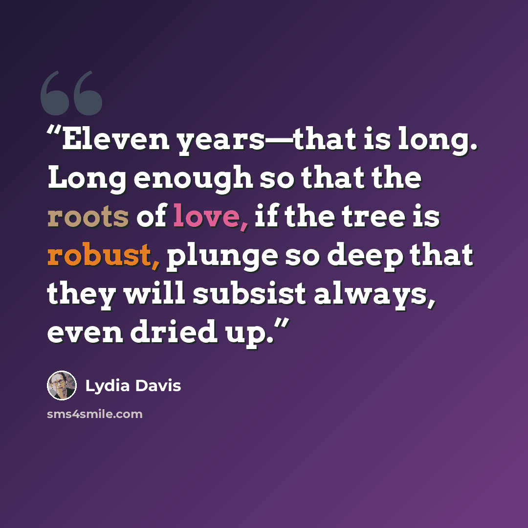 “Eleven years—that is long. Long enough so that the roots of love, if the tree is robust, plunge so deep that they will subsist always, even dried up.” quote by Lydia Davis