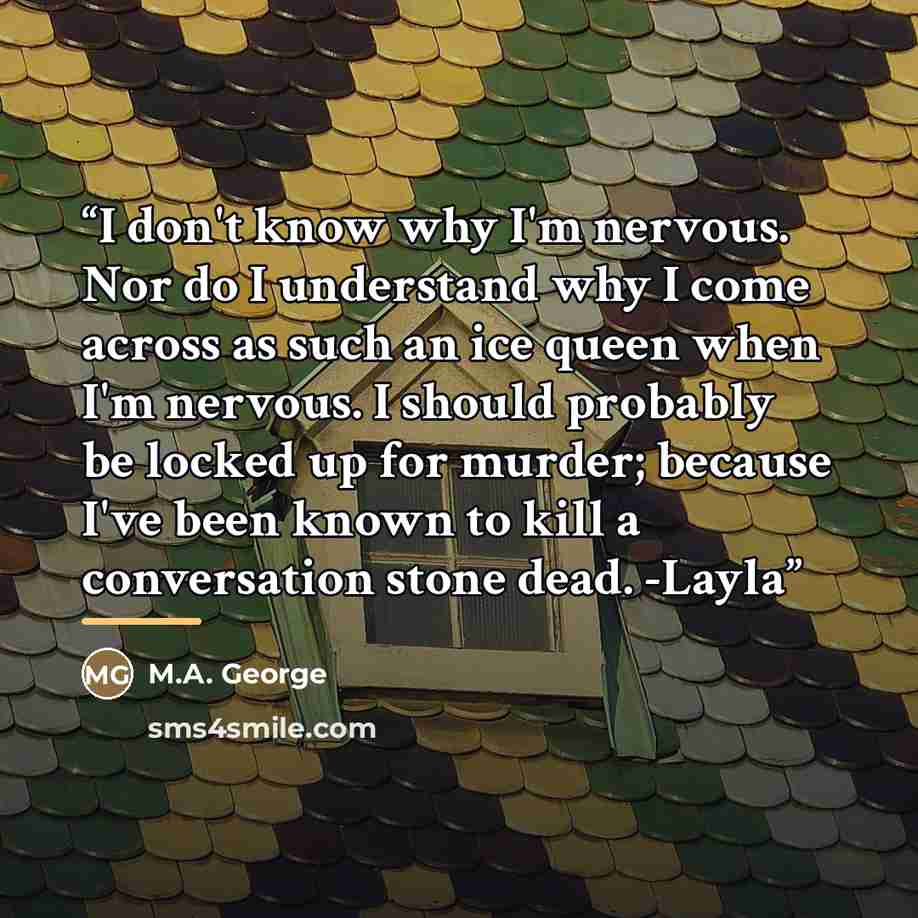 “I don't know why I'm nervous. Nor do I understand why I come across as such an ice queen when I'm nervous. I should probably be locked up for murder; because I've been known to kill a conversation stone dead. -Layla” quote by M.A. George