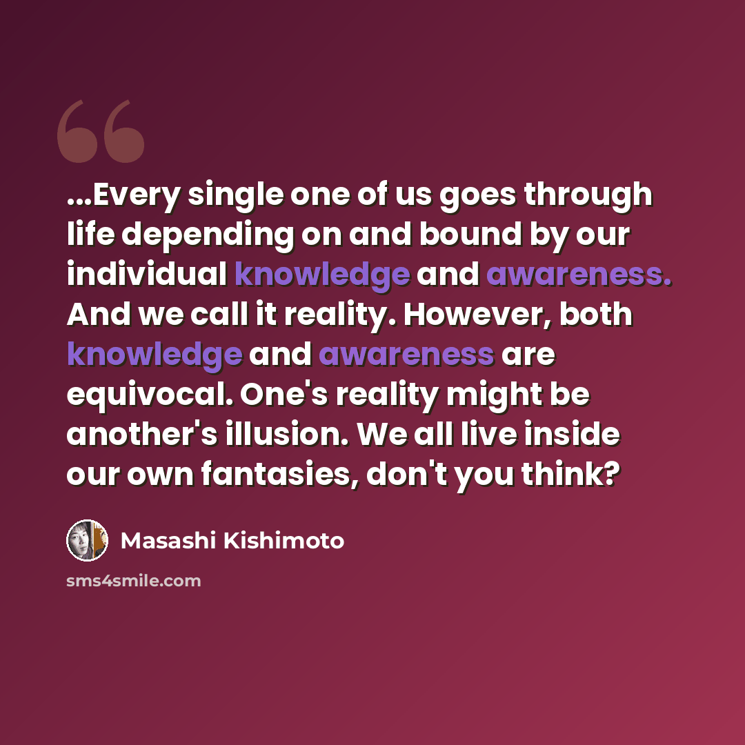 “...Every single one of us goes through life depending on and bound by our individual knowledge and awareness. And we call it reality. However, both knowledge and awareness are equivocal. One's reality might be another's illusion. We all live inside our own fantasies, don't you think?” quote by Masashi Kishimoto