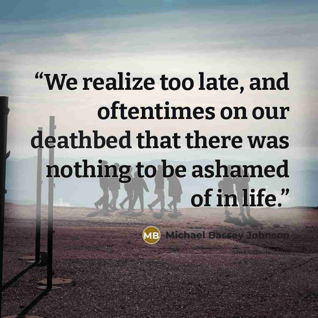 “We realize too late, and oftentimes on our deathbed that there was nothing to be ashamed of in life.” quote by Michael Bassey Johnson