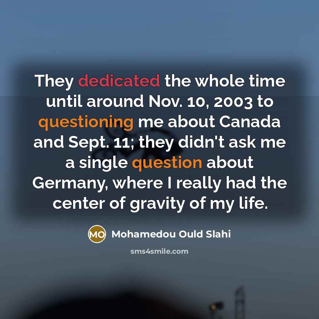 “They dedicated the whole time until around Nov. 10, 2003 to questioning me about Canada and Sept. 11; they didn't ask me a single question about Germany, where I really had the center of gravity of my life.” quote by Mohamedou Ould Slahi