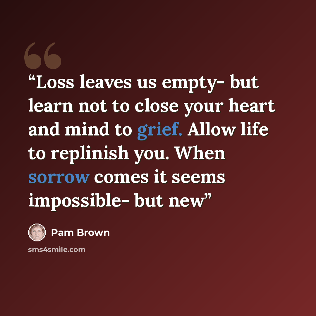 “Loss leaves us empty- but learn not to close your heart and mind to grief. Allow life to replinish you. When sorrow comes it seems impossible- but new” quote by Pam Brown