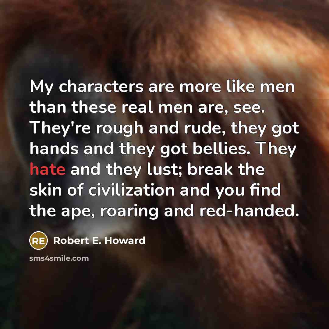 “My characters are more like men than these real men are, see. They're rough and rude, they got hands and they got bellies. They hate and they lust; break the skin of civilization and you find the ape, roaring and red-handed.” quote by Robert E. Howard
