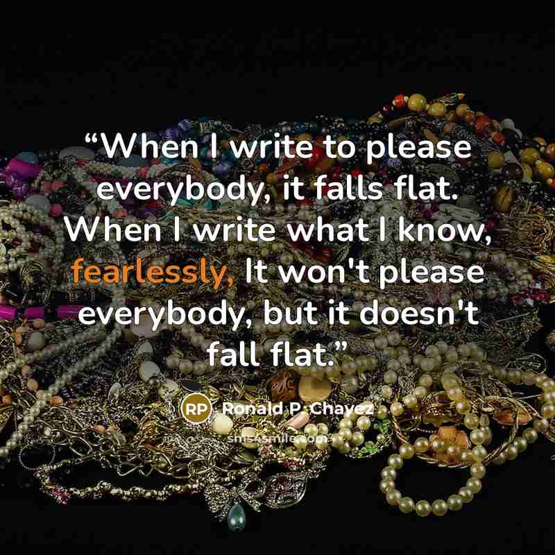 “When I write to please everybody, it falls flat. When I write what I know, fearlessly, It won't please everybody, but it doesn't fall flat.” quote by Ronald P. Chavez