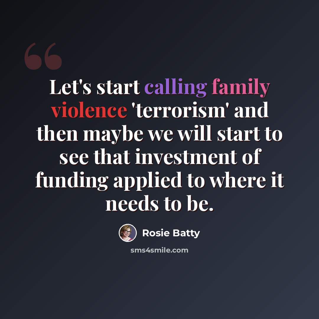 “Let's start calling family violence 'terrorism' and then maybe we will start to see that investment of funding applied to where it needs to be.” quote by Rosie Batty