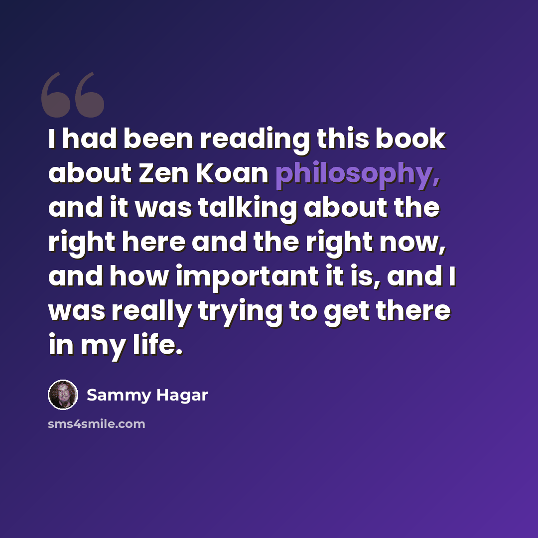 “I had been reading this book about Zen Koan philosophy, and it was talking about the right here and the right now, and how important it is, and I was really trying to get there in my life.” quote by Sammy Hagar
