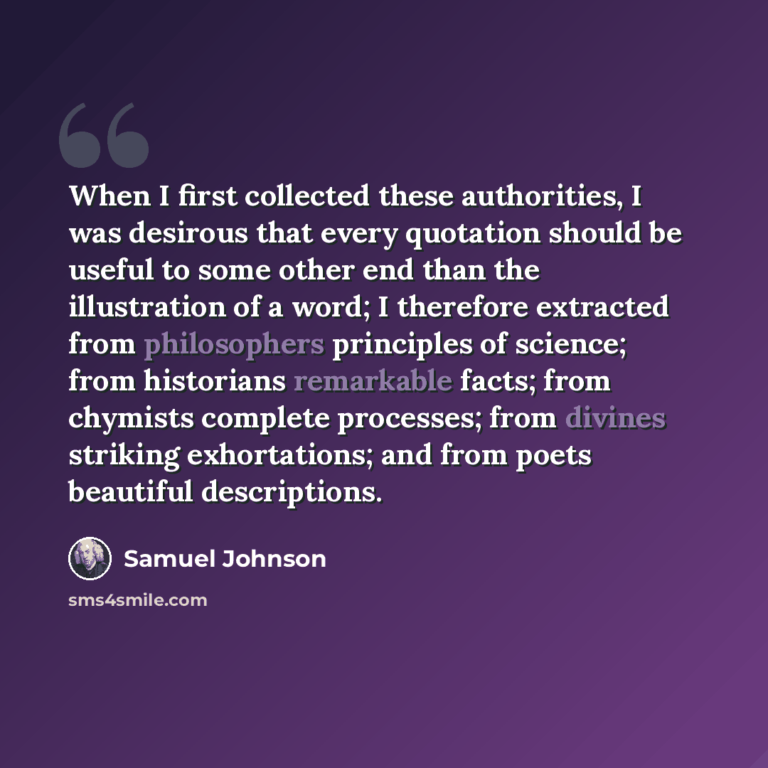 “When I first collected these authorities, I was desirous that every quotation should be useful to some other end than the illustration of a word; I therefore extracted from philosophers principles of science; from historians remarkable facts; from chymists complete processes; from divines striking…” quote by Samuel Johnson