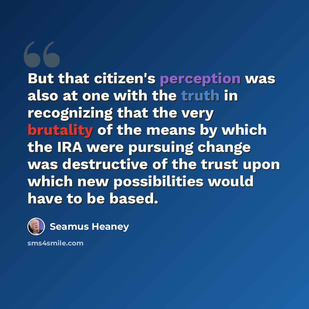 “But that citizen's perception was also at one with the truth in recognizing that the very brutality of the means by which the IRA were pursuing change was destructive of the trust upon which new possibilities would have to be based.” quote by Seamus Heaney