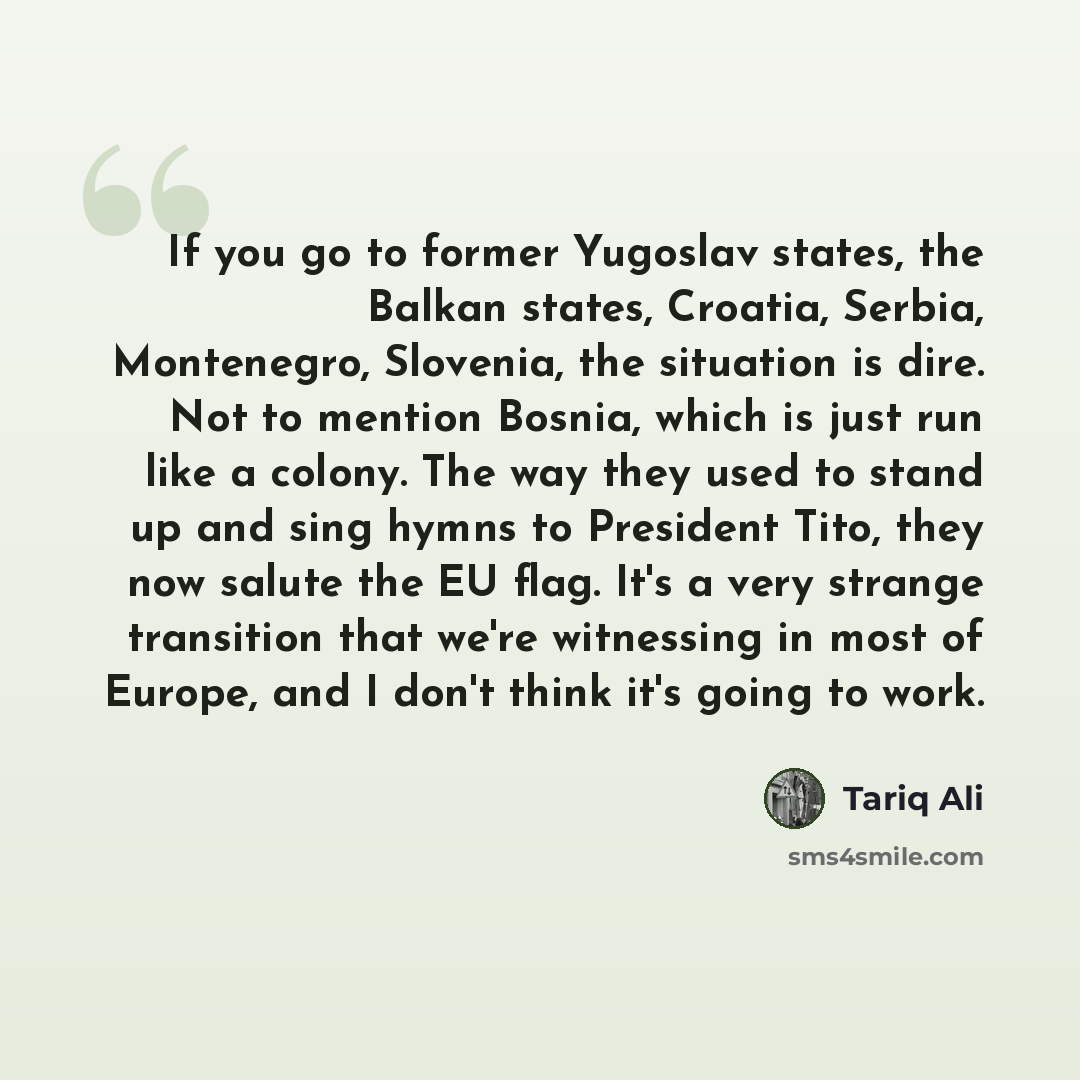 “If you go to former Yugoslav states, the Balkan states, Croatia, Serbia, Montenegro, Slovenia, the situation is dire. Not to mention Bosnia, which is just run like a colony. The way they used to stand up and sing hymns to President Tito, they now salute the EU flag. It's a very strange transition…” quote by Tariq Ali