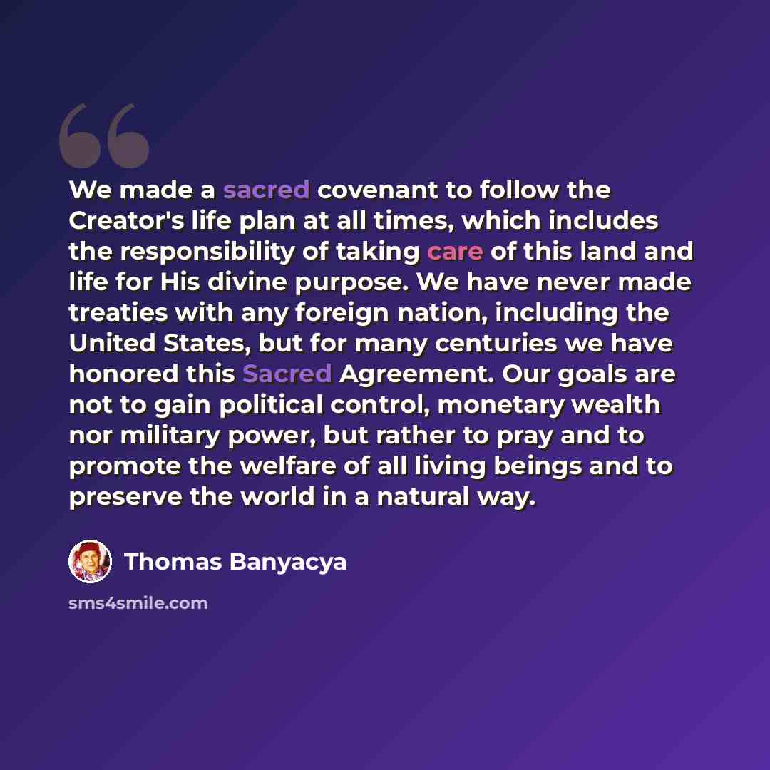 “We made a sacred covenant to follow the Creator's life plan at all times, which includes the responsibility of taking care of this land and life for His divine purpose. We have never made treaties with any foreign nation, including the United States, but for many centuries we have honored this…” quote by Thomas Banyacya