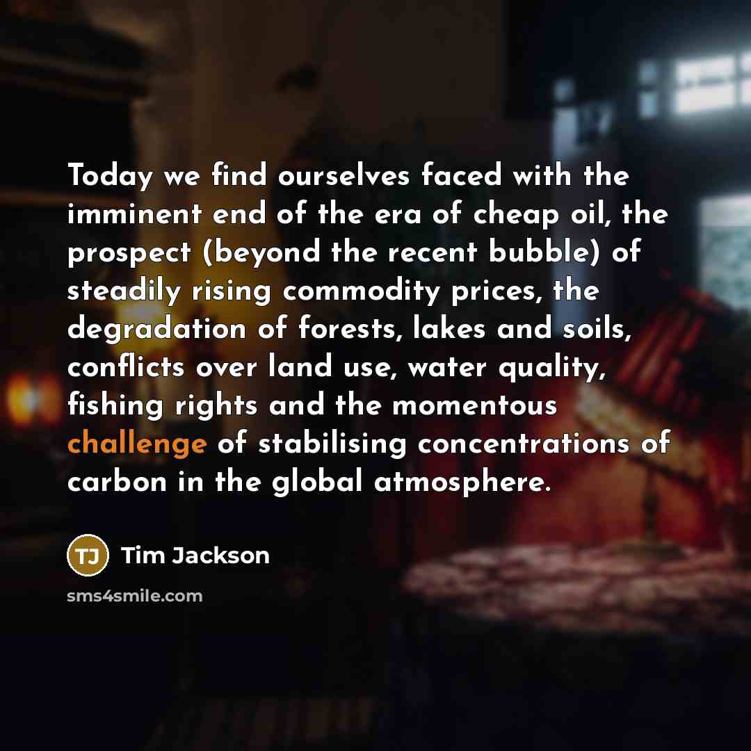 “Today we find ourselves faced with the imminent end of the era of cheap oil, the prospect (beyond the recent bubble) of steadily rising commodity prices, the degradation of forests, lakes and soils, conflicts over land use, water quality, fishing rights and the momentous challenge of stabilising…” quote by Tim Jackson