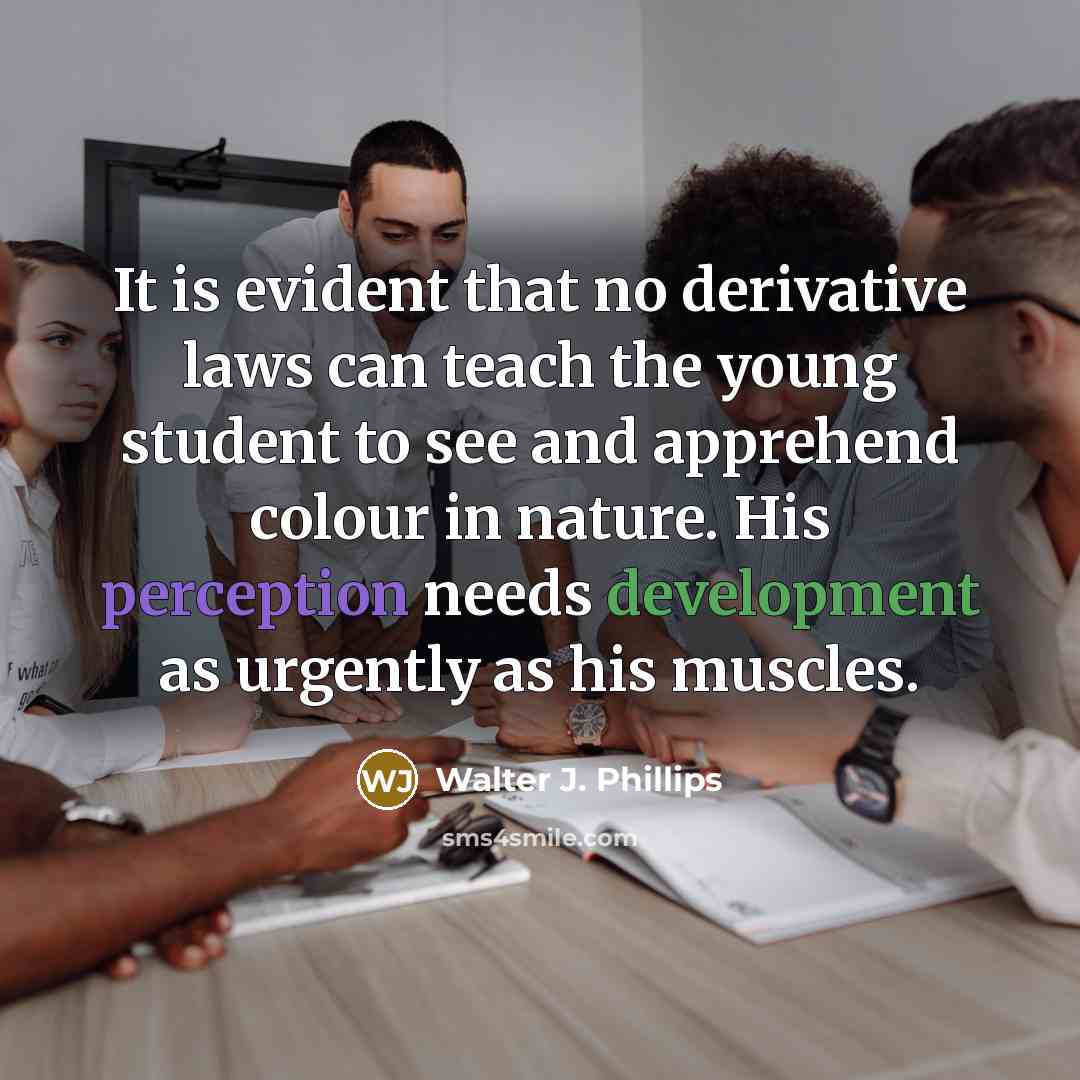 “It is evident that no derivative laws can teach the young student to see and apprehend colour in nature. His perception needs development as urgently as his muscles.” quote by Walter J. Phillips