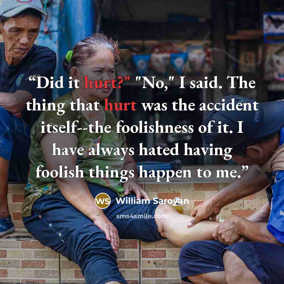 “Did it hurt?" "No," I said. The thing that hurt was the accident itself--the foolishness of it. I have always hated having foolish things happen to me.” quote by William Saroyan