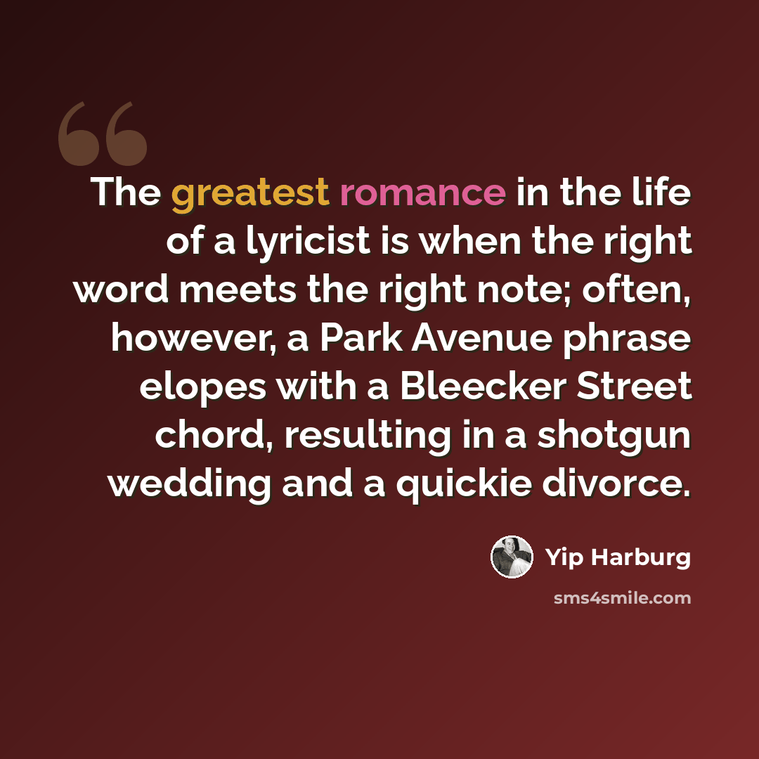 “The greatest romance in the life of a lyricist is when the right word meets the right note; often, however, a Park Avenue phrase elopes with a Bleecker Street chord, resulting in a shotgun wedding and a quickie divorce.” quote by Yip Harburg