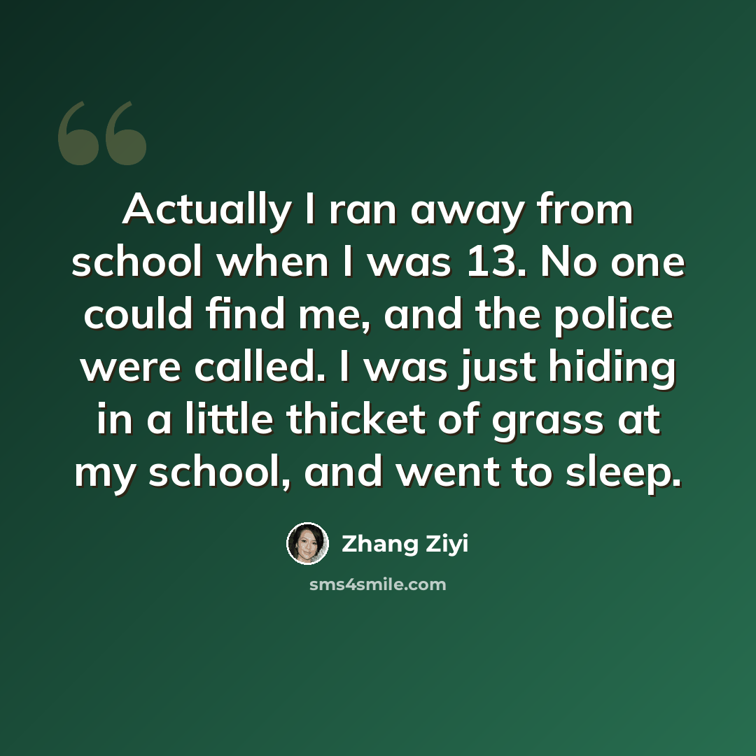 “Actually I ran away from school when I was 13. No one could find me, and the police were called. I was just hiding in a little thicket of grass at my school, and went to sleep.” quote by Zhang Ziyi