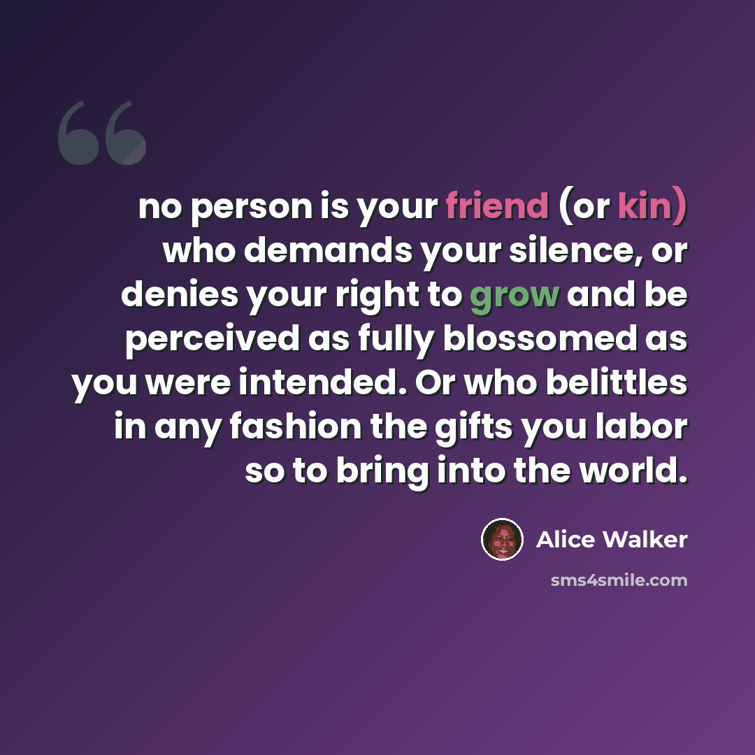 “no person is your friend (or kin) who demands your silence, or denies your right to grow and be perceived as fully blossomed as you were intended. Or who belittles in any fashion the gifts you labor so to bring into the world.” quote by Alice Walker