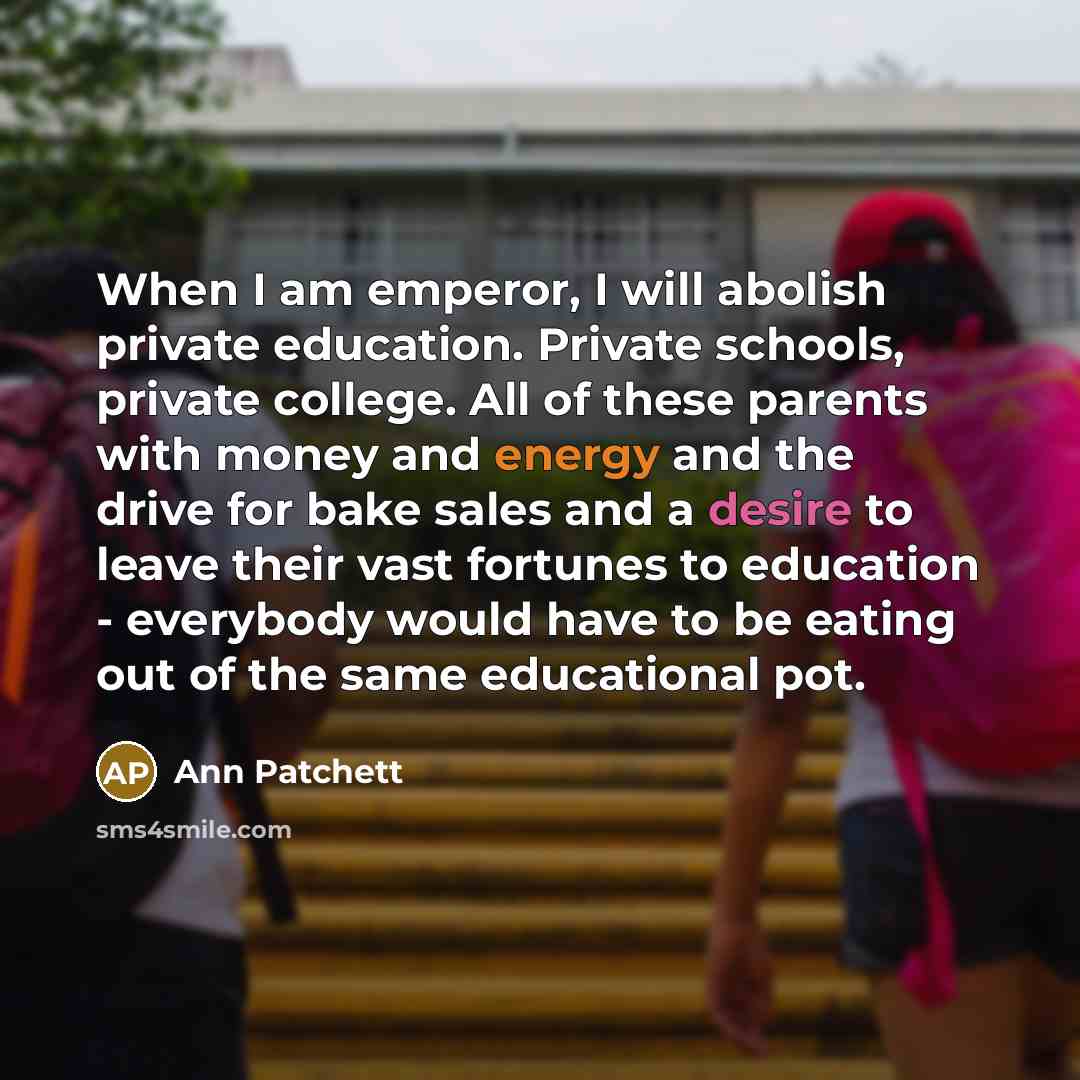 “When I am emperor, I will abolish private education. Private schools, private college. All of these parents with money and energy and the drive for bake sales and a desire to leave their vast fortunes to education - everybody would have to be eating out of the same educational pot.” quote by Ann Patchett