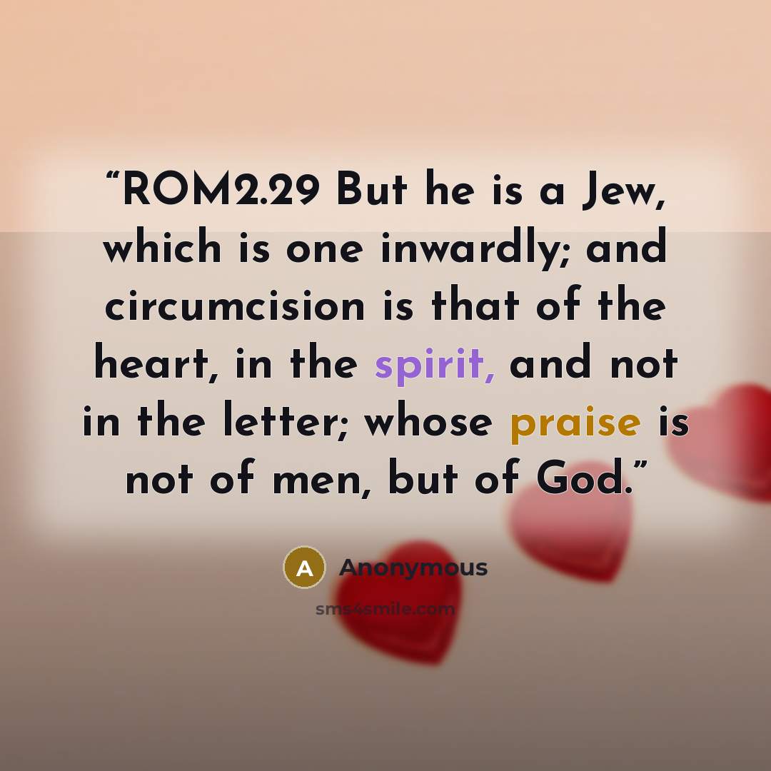 “ROM2.29 But he is a Jew, which is one inwardly; and circumcision is that of the heart, in the spirit, and not in the letter; whose praise is not of men, but of God.” quote by Anonymous