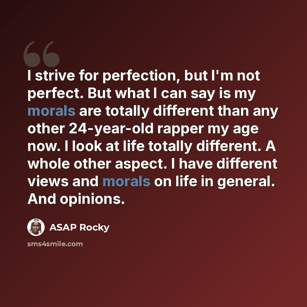 “I strive for perfection, but I'm not perfect. But what I can say is my morals are totally different than any other 24-year-old rapper my age now. I look at life totally different. A whole other aspect. I have different views and morals on life in general. And opinions.” quote by ASAP Rocky