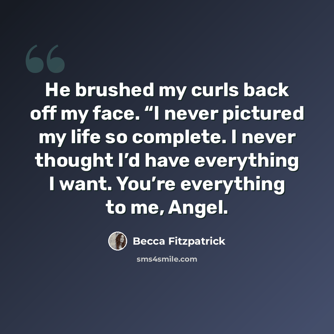 “He brushed my curls back off my face. “I never pictured my life so complete. I never thought I’d have everything I want. You’re everything to me, Angel.” quote by Becca Fitzpatrick