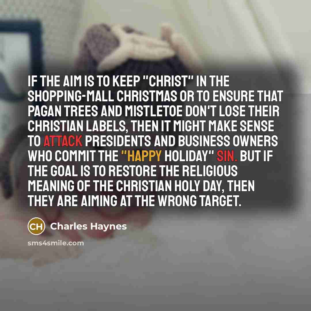 “If the aim is to keep "Christ" in the shopping-mall Christmas or to ensure that pagan trees and mistletoe don't lose their Christian labels, then it might make sense to attack presidents and business owners who commit the "happy holiday" sin. But if the goal is to restore the religious meaning of…” quote by Charles Haynes