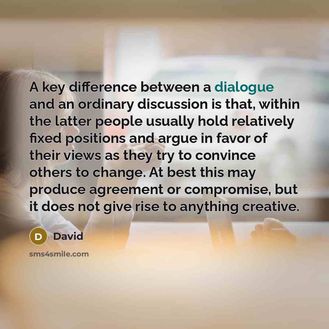 “A key difference between a dialogue and an ordinary discussion is that, within the latter people usually hold relatively fixed positions and argue in favor of their views as they try to convince others to change. At best this may produce agreement or compromise, but it does not give rise to…” quote by David