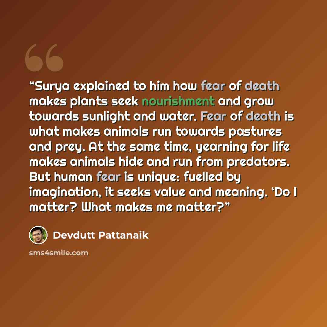 “Surya explained to him how fear of death makes plants seek nourishment and grow towards sunlight and water. Fear of death is what makes animals run towards pastures and prey. At the same time, yearning for life makes animals hide and run from predators. But human fear is unique: fuelled by…” quote by Devdutt Pattanaik