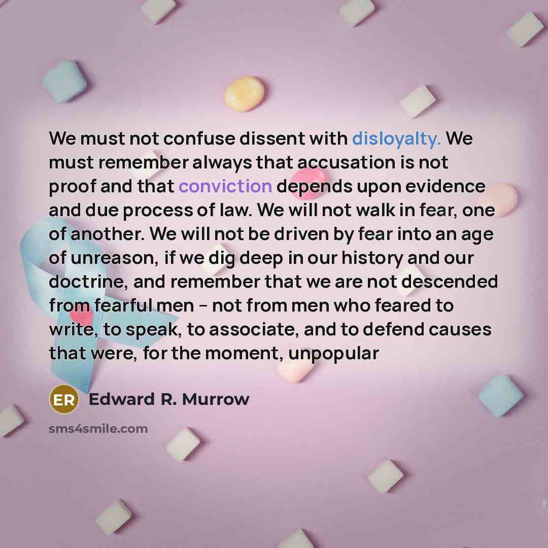 “We must not confuse dissent with disloyalty. We must remember always that accusation is not proof and that conviction depends upon evidence and due process of law. We will not walk in fear, one of another. We will not be driven by fear into an age of unreason, if we dig deep in our history and our…” quote by Edward R. Murrow