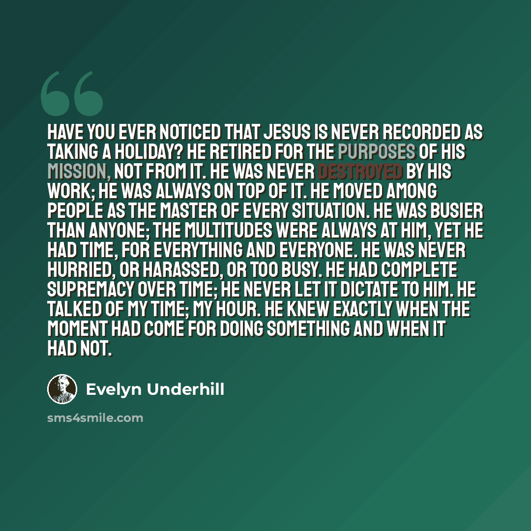 “Have you ever noticed that Jesus is never recorded as taking a holiday? He retired for the purposes of his mission, not from it. He was never destroyed by his work; he was always on top of it. He moved among people as the master of every situation. He was busier than anyone; the multitudes were…” quote by Evelyn Underhill