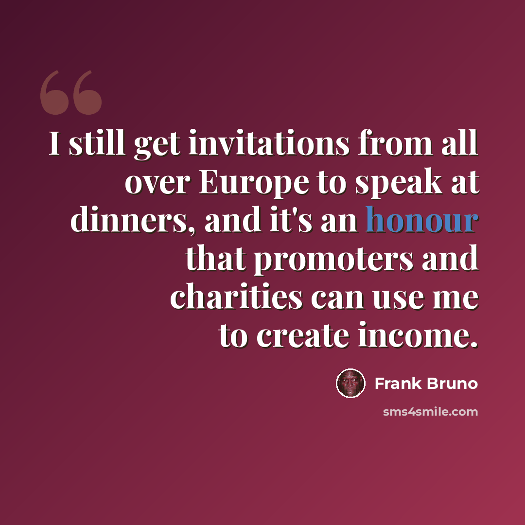 “I still get invitations from all over Europe to speak at dinners, and it's an honour that promoters and charities can use me to create income.” quote by Frank Bruno