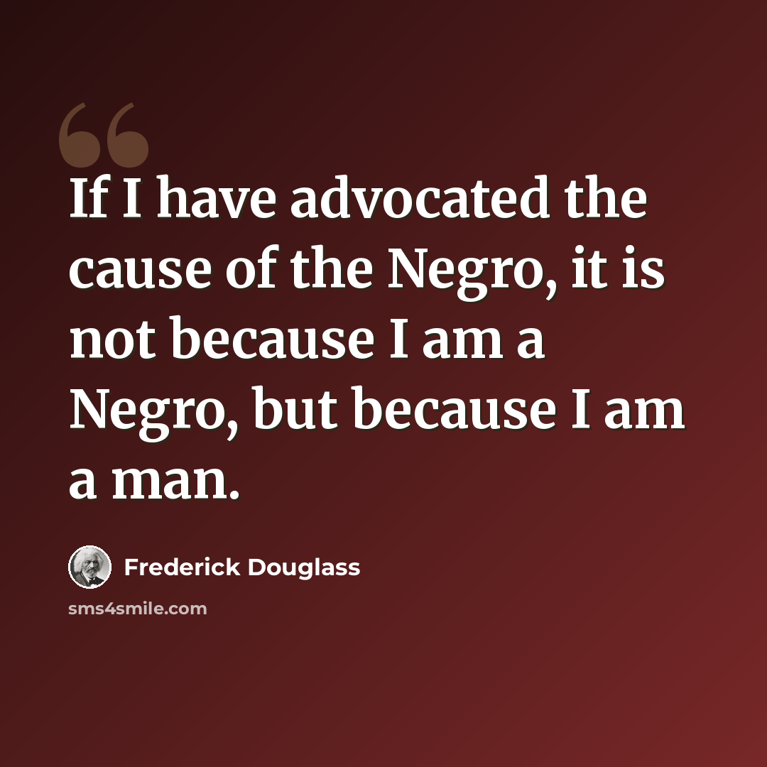 “If I have advocated the cause of the Negro, it is not because I am a Negro, but because I am a man.” quote by Frederick Douglass