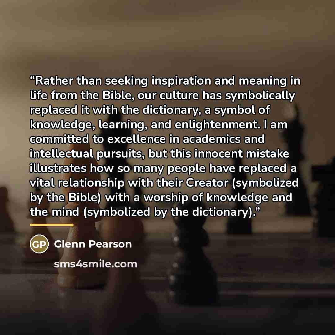 “Rather than seeking inspiration and meaning in life from the Bible, our culture has symbolically replaced it with the dictionary, a symbol of knowledge, learning, and enlightenment. I am committed to excellence in academics and intellectual pursuits, but this innocent mistake illustrates how so…” quote by Glenn Pearson