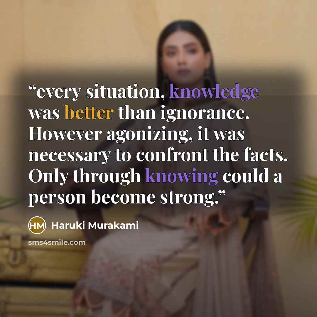 “every situation, knowledge was better than ignorance. However agonizing, it was necessary to confront the facts. Only through knowing could a person become strong.” quote by Haruki Murakami