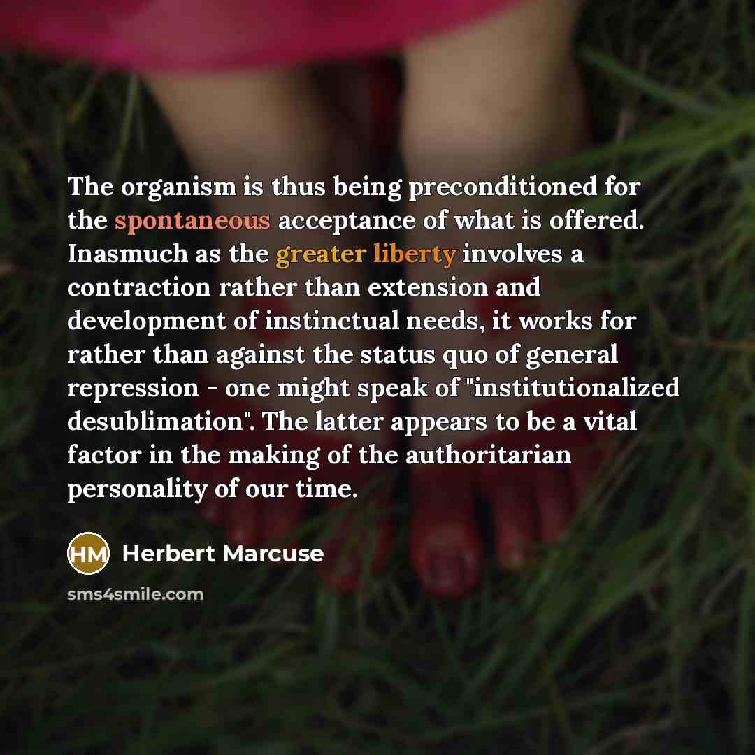 “The organism is thus being preconditioned for the spontaneous acceptance of what is offered. Inasmuch as the greater liberty involves a contraction rather than extension and development of instinctual needs, it works for rather than against the status quo of general repression - one might speak of…” quote by Herbert Marcuse