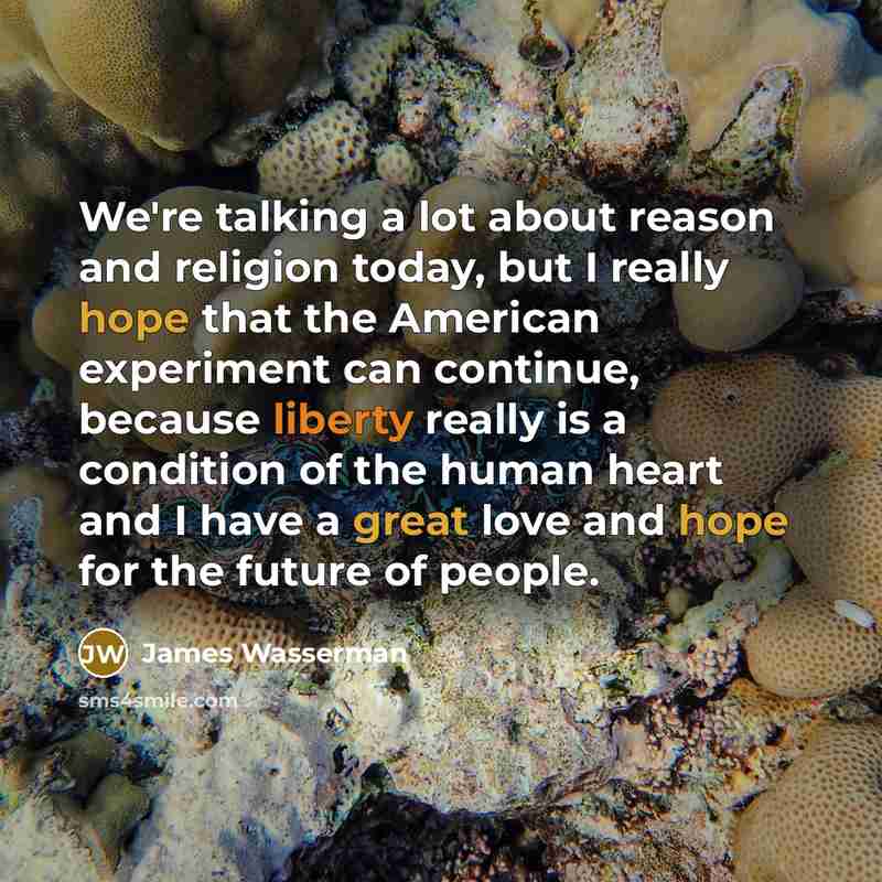“We're talking a lot about reason and religion today, but I really hope that the American experiment can continue, because liberty really is a condition of the human heart and I have a great love and hope for the future of people.” quote by James Wasserman